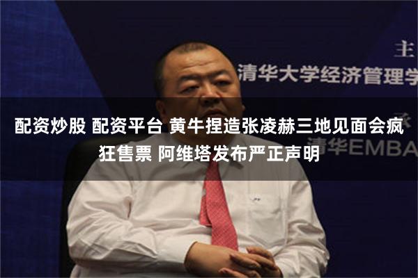 配资炒股 配资平台 黄牛捏造张凌赫三地见面会疯狂售票 阿维塔发布严正声明