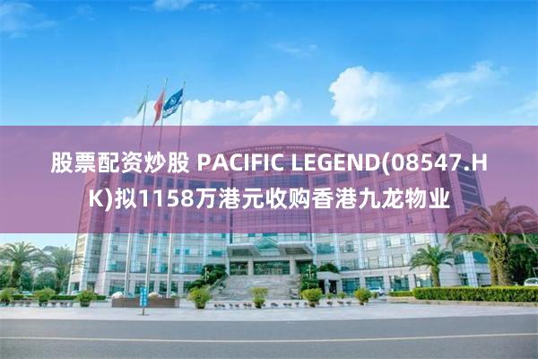 股票配资炒股 PACIFIC LEGEND(08547.HK)拟1158万港元收购香港九龙物业