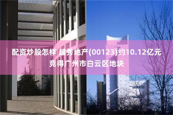 配资炒股怎样 越秀地产(00123)约10.12亿元竞得广州市白云区地块