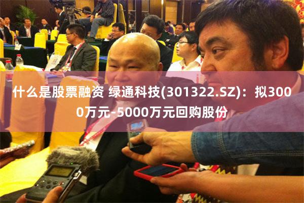 什么是股票融资 绿通科技(301322.SZ)：拟3000万元-5000万元回购股份